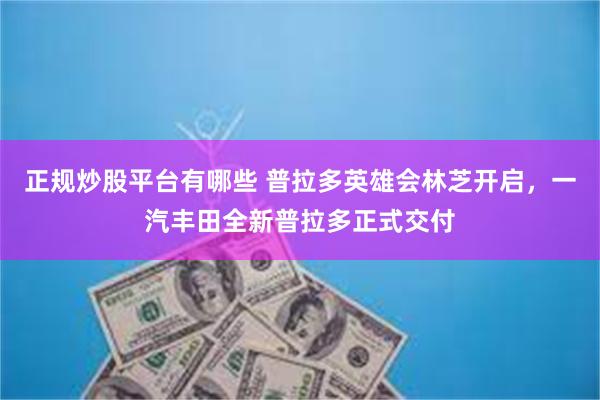 正规炒股平台有哪些 普拉多英雄会林芝开启，一汽丰田全新普拉多正式交付