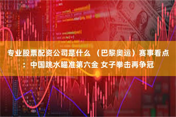 专业股票配资公司是什么 （巴黎奥运）赛事看点：中国跳水瞄准第六金 女子拳击再争冠