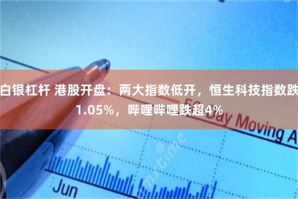 白银杠杆 港股开盘：两大指数低开，恒生科技指数跌1.05%，哔哩哔哩跌超4%