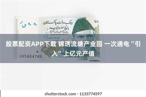 股票配资APP下载 锦琇流塘产业园 一次通电“引入”上亿元产值