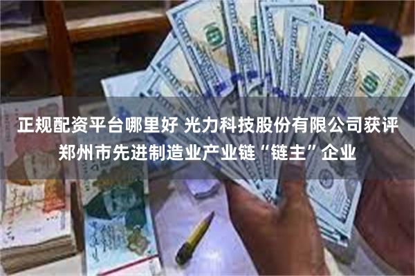 正规配资平台哪里好 光力科技股份有限公司获评郑州市先进制造业产业链“链主”企业