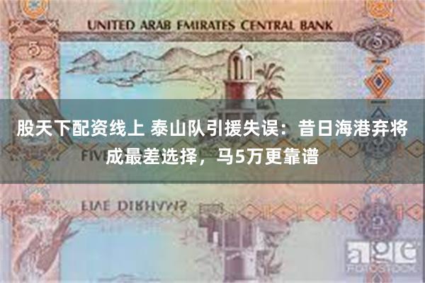 股天下配资线上 泰山队引援失误：昔日海港弃将成最差选择，马5万更靠谱