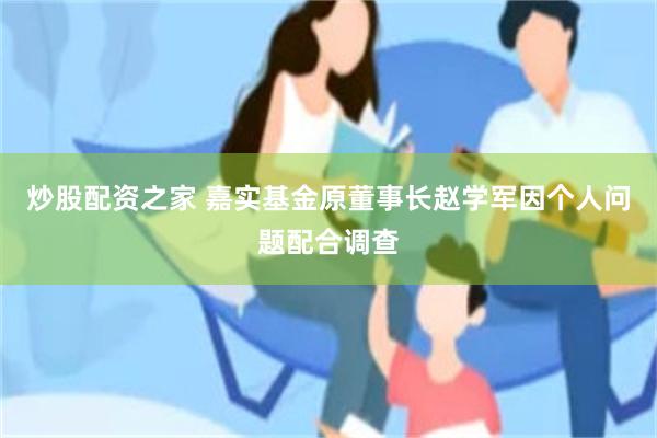 炒股配资之家 嘉实基金原董事长赵学军因个人问题配合调查
