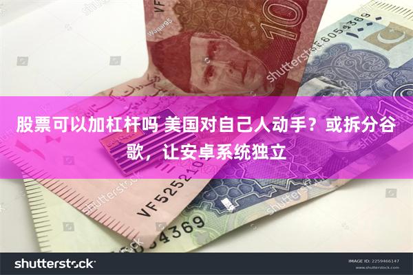 股票可以加杠杆吗 美国对自己人动手？或拆分谷歌，让安卓系统独立