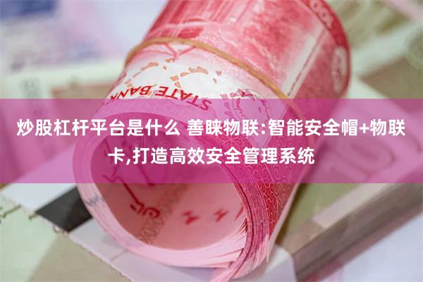 炒股杠杆平台是什么 善睐物联:智能安全帽+物联卡,打造高效安全管理系统