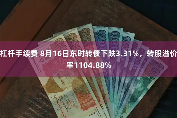 杠杆手续费 8月16日东时转债下跌3.31%，转股溢价率1104.88%