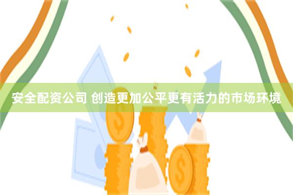 安全配资公司 创造更加公平更有活力的市场环境