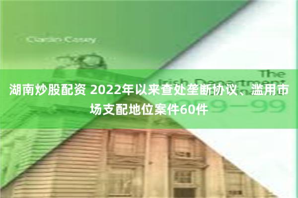 湖南炒股配资 2022年以来查处垄断协议、滥用市场支配地位案件60件