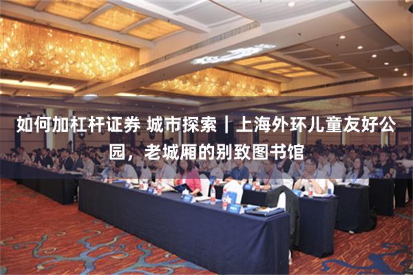 如何加杠杆证券 城市探索｜上海外环儿童友好公园，老城厢的别致图书馆
