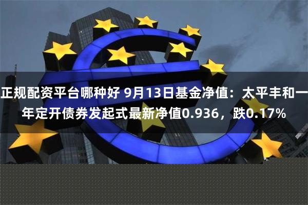 正规配资平台哪种好 9月13日基金净值：太平丰和一年定开债券发起式最新净值0.936，跌0.17%