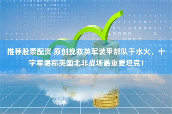 推荐股票配资 原创挽救英军装甲部队于水火，十字军堪称英国北非战场最重要坦克！