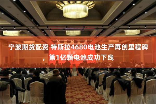 宁波期货配资 特斯拉4680电池生产再创里程碑，第1亿颗电池成功下线