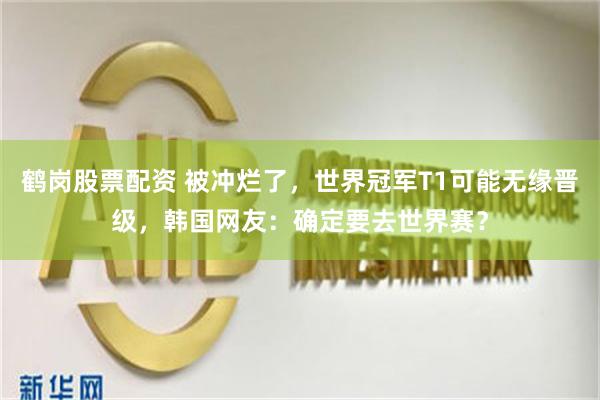 鹤岗股票配资 被冲烂了，世界冠军T1可能无缘晋级，韩国网友：确定要去世界赛？