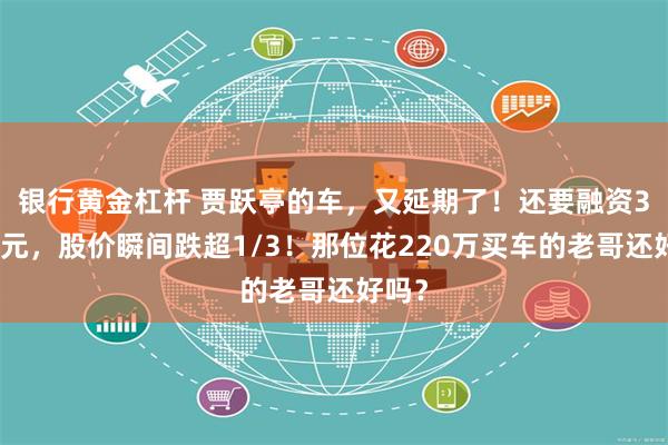 银行黄金杠杆 贾跃亭的车，又延期了！还要融资3亿美元，股价瞬间跌超1/3！那位花220万买车的老哥还好吗？