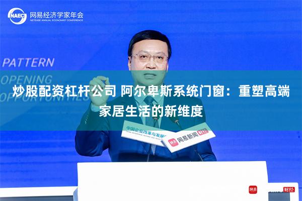 炒股配资杠杆公司 阿尔卑斯系统门窗：重塑高端家居生活的新维度
