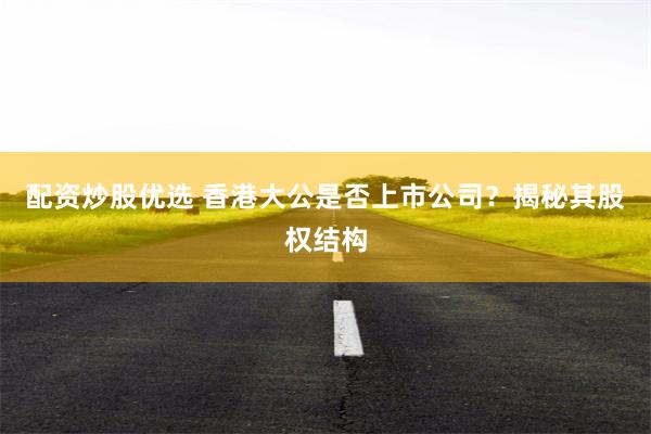 配资炒股优选 香港大公是否上市公司？揭秘其股权结构