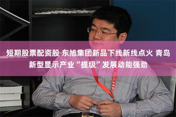 短期股票配资股 东旭集团新品下线新线点火 青岛新型显示产业“提级”发展动能强劲