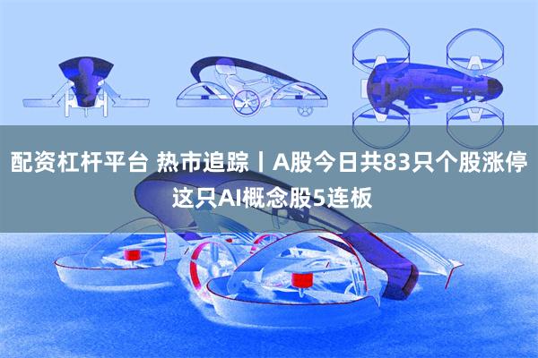 配资杠杆平台 热市追踪丨A股今日共83只个股涨停 这只AI概念股5连板