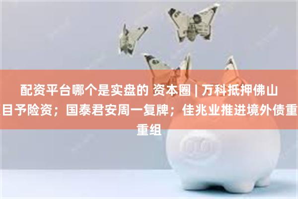 配资平台哪个是实盘的 资本圈 | 万科抵押佛山项目予险资；国泰君安周一复牌；佳兆业推进境外债重组