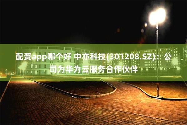 配资app哪个好 中亦科技(301208.SZ)：公司为华为云服务合作伙伴