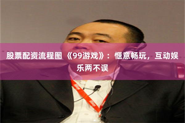 股票配资流程图 《99游戏》：惬意畅玩，互动娱乐两不误