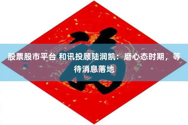 股票股市平台 和讯投顾陆润凯：磨心态时期，等待消息落地