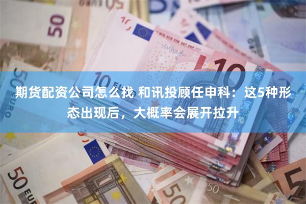 期货配资公司怎么找 和讯投顾任申科：这5种形态出现后，大概率会展开拉升