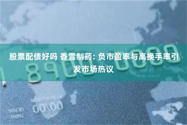 股票配债好吗 香雪制药: 负市盈率与高换手率引发市场热议