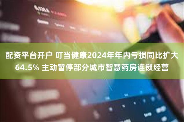 配资平台开户 叮当健康2024年年内亏损同比扩大64.5% 主动暂停部分城市智慧药房连锁经营