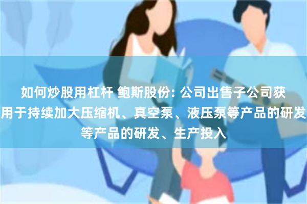 如何炒股用杠杆 鲍斯股份: 公司出售子公司获得的现金将用于持续加大压缩机、真空泵、液压泵等产品的研发、生产投入