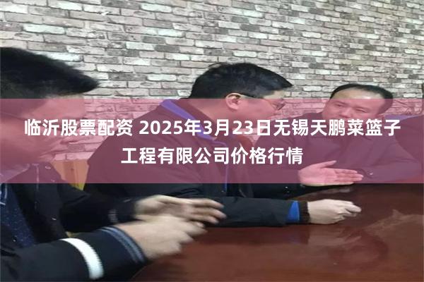 临沂股票配资 2025年3月23日无锡天鹏菜篮子工程有限公司价格行情
