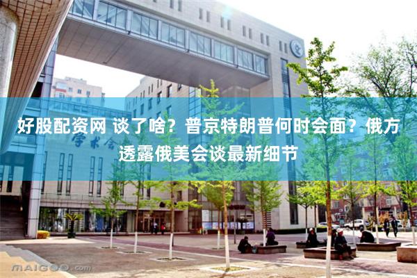 好股配资网 谈了啥？普京特朗普何时会面？俄方透露俄美会谈最新细节