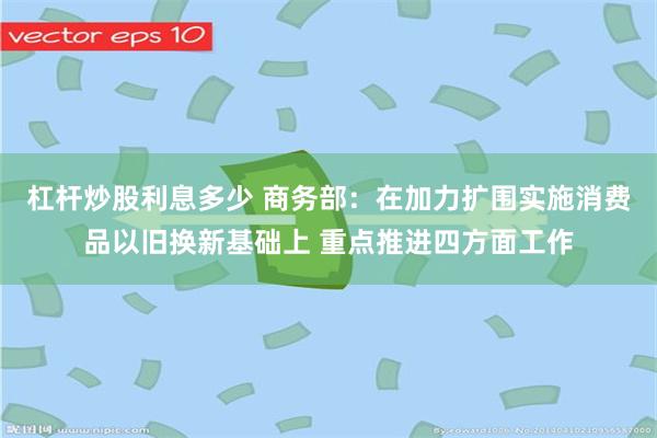 杠杆炒股利息多少 商务部：在加力扩围实施消费品以旧换新基础上 重点推进四方面工作