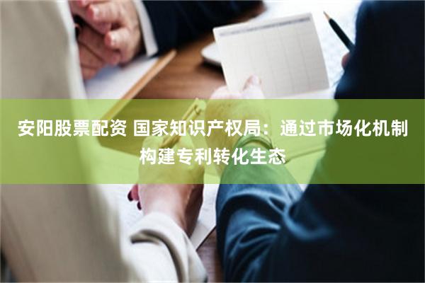 安阳股票配资 国家知识产权局：通过市场化机制构建专利转化生态