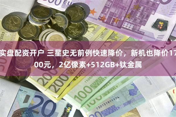 实盘配资开户 三星史无前例快速降价，新机也降价1700元，2亿像素+512GB+钛金属