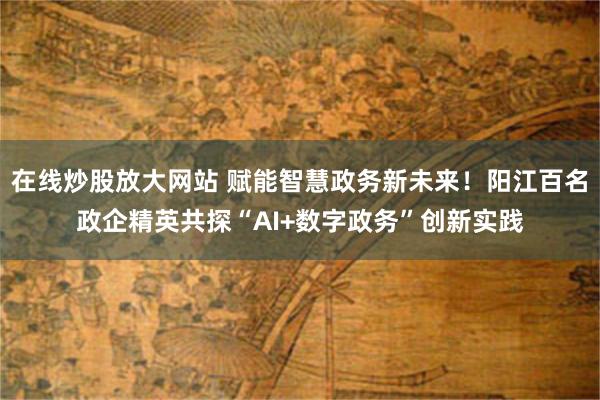 在线炒股放大网站 赋能智慧政务新未来！阳江百名政企精英共探“AI+数字政务”创新实践