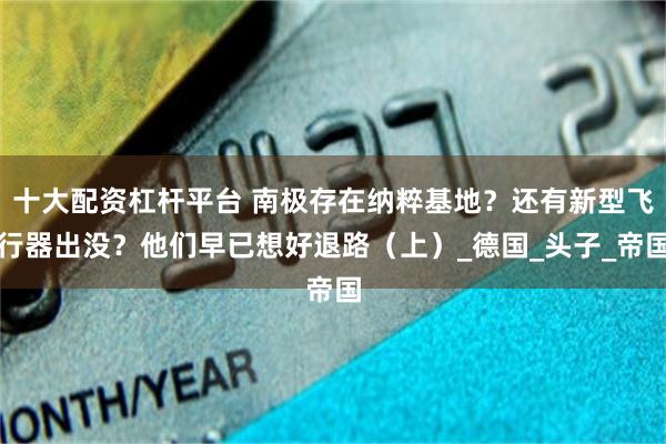 十大配资杠杆平台 南极存在纳粹基地？还有新型飞行器出没？他们早已想好退路（上）_德国_头子_帝国