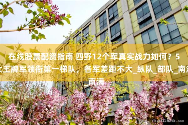 在线股票配资指南 四野12个军真实战力如何？5大王牌军领衔第一梯队，各军差距不大_纵队_部队_南满