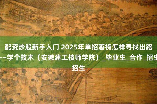 配资炒股新手入门 2025年单招落榜怎样寻找出路——学个技术（安徽建工技师学院）_毕业生_合作_招生