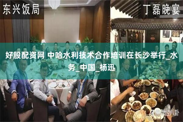 好股配资网 中哈水利技术合作培训在长沙举行_水务_中国_杨迅