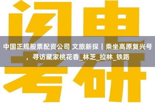 中国正规股票配资公司 文旅新探｜乘坐高原复兴号，寻访藏家桃花香_林芝_拉林_铁路