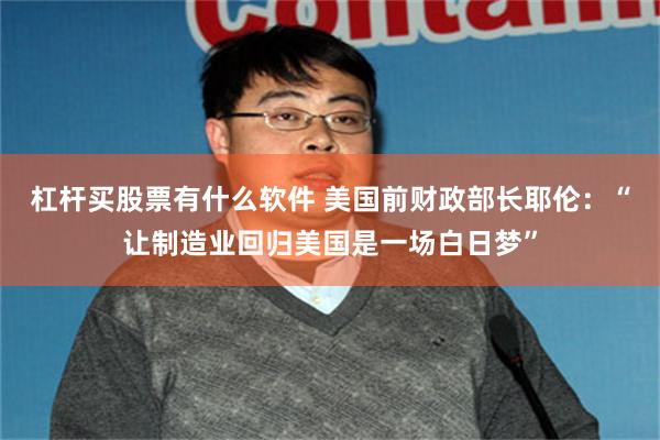 杠杆买股票有什么软件 美国前财政部长耶伦：“让制造业回归美国是一场白日梦”