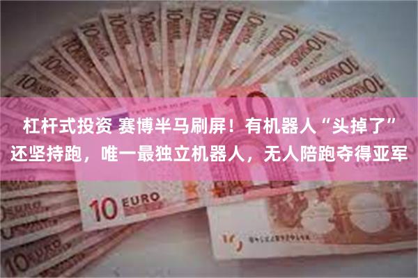 杠杆式投资 赛博半马刷屏！有机器人“头掉了”还坚持跑，唯一最独立机器人，无人陪跑夺得亚军