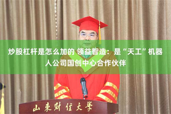 炒股杠杆是怎么加的 领益智造：是“天工”机器人公司国创中心合作伙伴