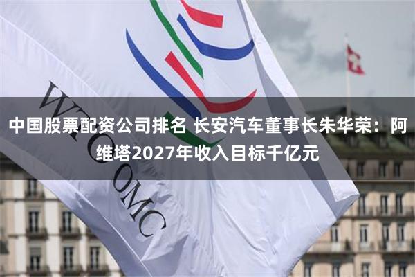 中国股票配资公司排名 长安汽车董事长朱华荣：阿维塔2027年收入目标千亿元