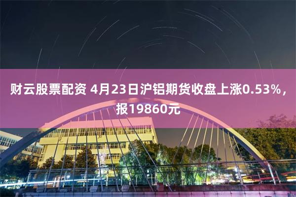 财云股票配资 4月23日沪铝期货收盘上涨0.53%，报19860元