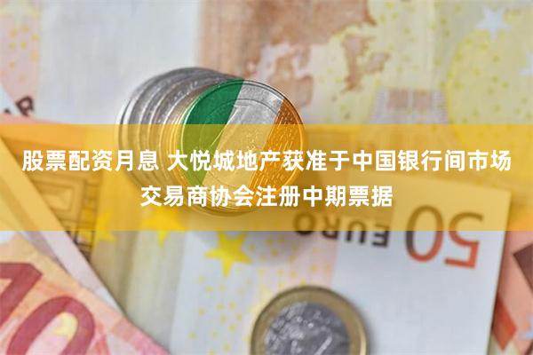股票配资月息 大悦城地产获准于中国银行间市场交易商协会注册中期票据
