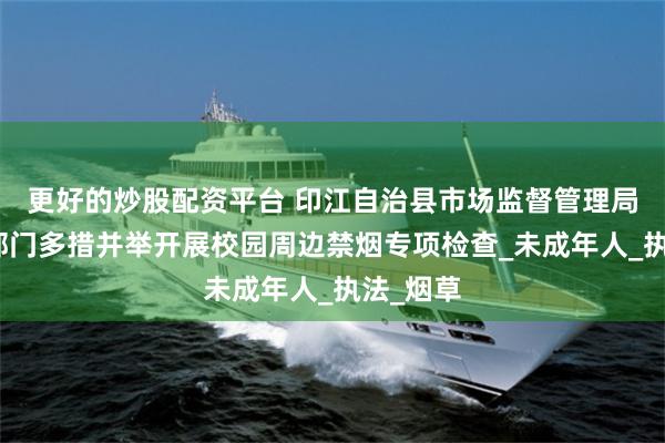 更好的炒股配资平台 印江自治县市场监督管理局联合多部门多措并举开展校园周边禁烟专项检查_未成年人_执法_烟草