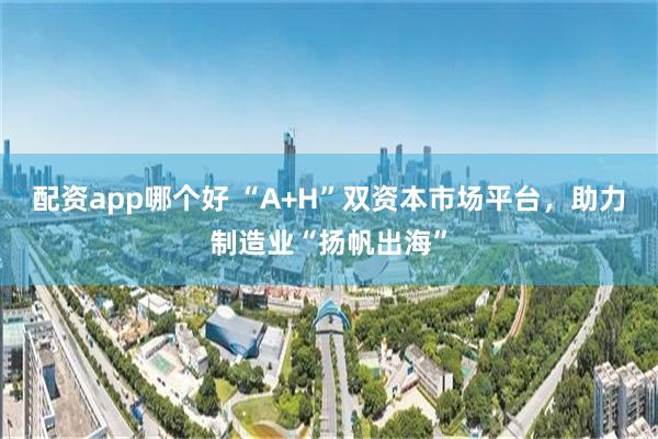 配资app哪个好 “A+H”双资本市场平台，助力制造业“扬帆出海”