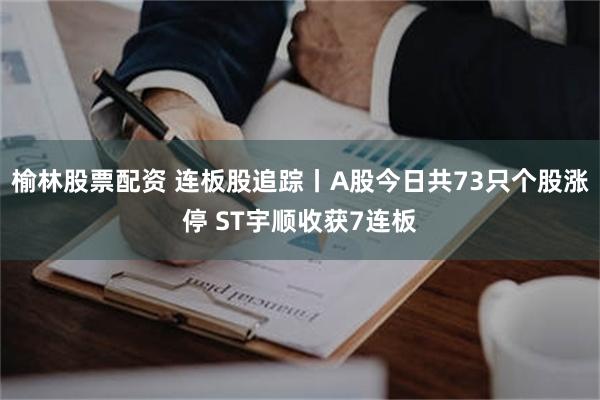 榆林股票配资 连板股追踪丨A股今日共73只个股涨停 ST宇顺收获7连板